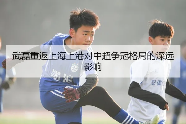 武磊重返上海上港对中超争冠格局的深远影响